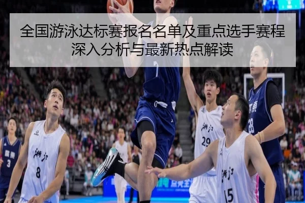 全国游泳达标赛报名名单及重点选手赛程深入分析与最新热点解读